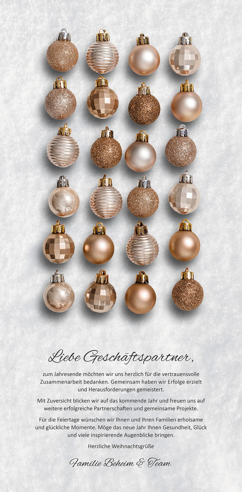 Liebe Geschäftspartner, zum Jahresende möchten wir uns herzlich für die vertrauensvolle Zusammenarbeit bedanken. Gemeinsam haben wir Erfolge erzielt und Herausforderungen gemeistert. Mit Zuversicht blicken wir auf das kommende Jahr und freuen uns auf weitere erfolgreiche Partnerschaften und gemeinsame Projekte. Für die Feiertage wünschen wir Ihnen und Ihren Familien erholsame und glückliche Momente. Möge das neue Jahr Ihnen Gesundheit, Glück und viele inspirierende Augenblicke bringen. Herzliche Weihnachtsgrüße Familie Beheim & Team