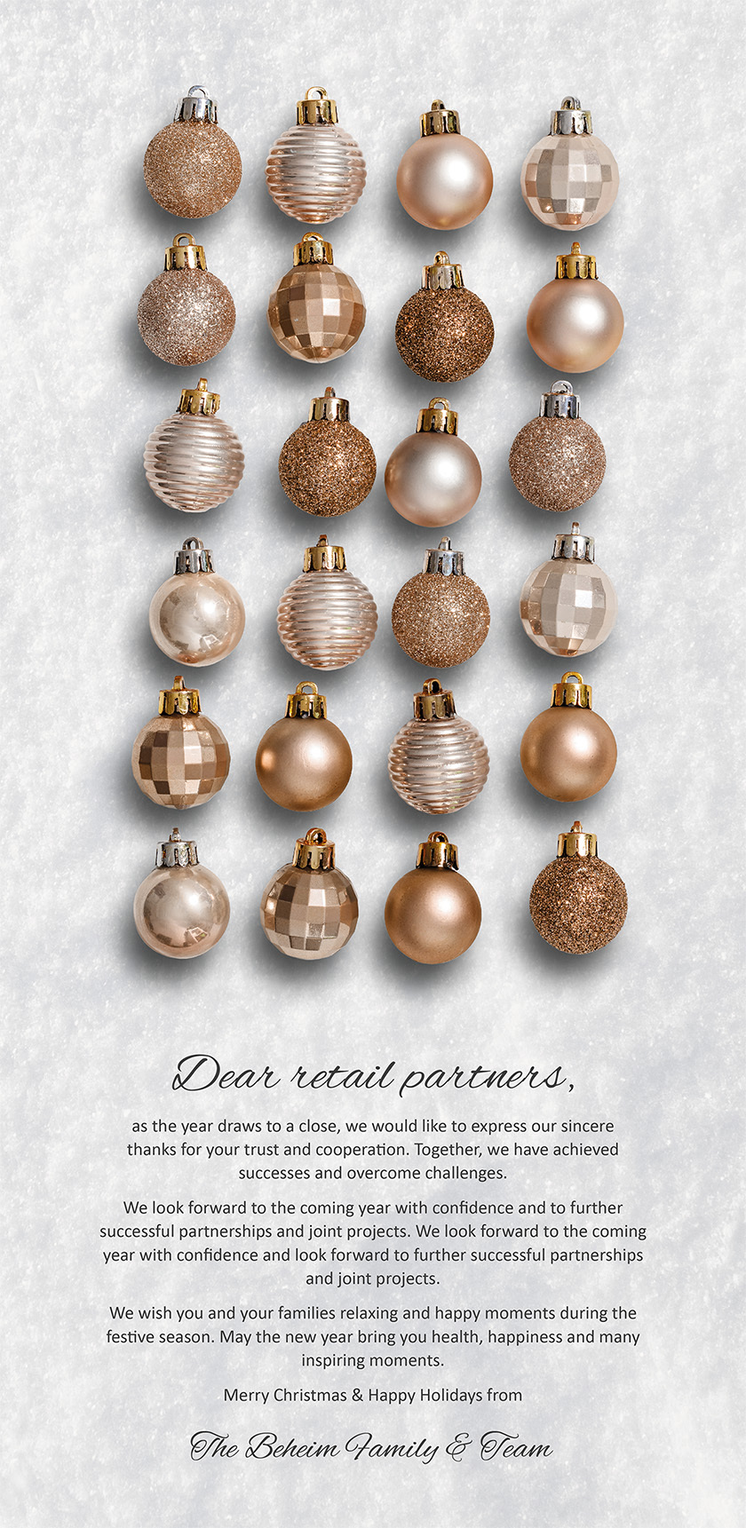 Dear retail partners, as the year draws to a close, we would like to express our sincere thanks for your trust and cooperation. Together, we have achieved successes and overcome challenges. We look forward to the coming year with confidence and to further successful partnerships and joint projects. We look forward to the coming year with confidence and look forward to further successful partnerships and joint projects. We wish you and your families relaxing and happy moments during the festive season. May the new year bring you health, happiness and many inspiring moments. Merry Christmas & Happy Holidays from The Beheim Family & Team